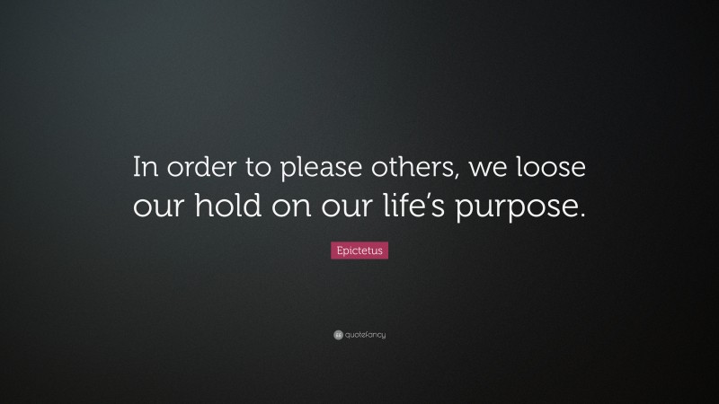 Epictetus Quote: “In order to please others, we loose our hold on our life’s purpose.”