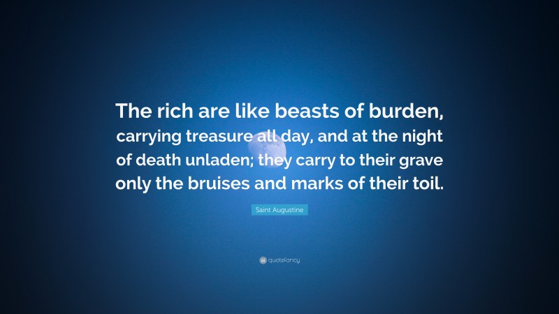 Saint Augustine Quote: “The rich are like beasts of burden, carrying treasure all day, and at the night of death unladen; they carry to their grave only the bruises and marks of their toil.”
