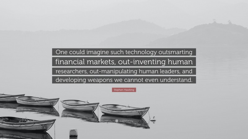 Stephen Hawking Quote: “One could imagine such technology outsmarting financial markets, out-inventing human researchers, out-manipulating human leaders, and developing weapons we cannot even understand.”