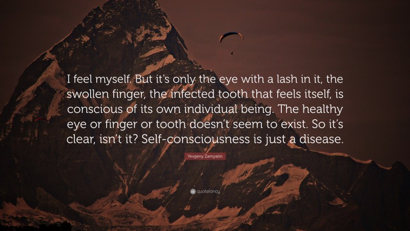 Yevgeny Zamyatin Quote: “I feel myself. But it’s only the eye with a lash in it, the swollen finger, the infected tooth that feels itself, is conscious of its own individual being. The healthy eye or finger or tooth doesn’t seem to exist. So it’s clear, isn’t it? Self-consciousness is just a disease.”