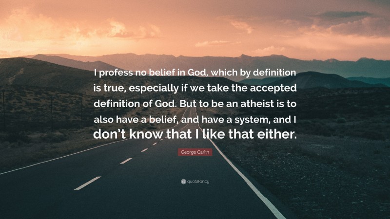 George Carlin Quote: “I profess no belief in God, which by definition is true, especially if we take the accepted definition of God. But to be an atheist is to also have a belief, and have a system, and I don’t know that I like that either.”