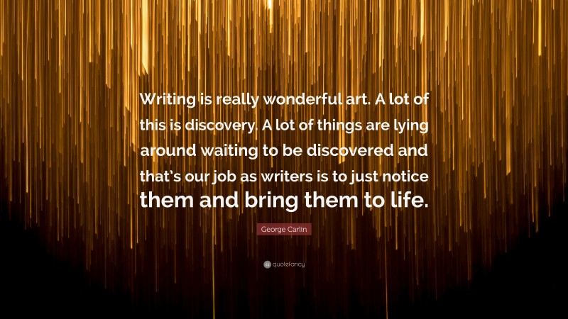 George Carlin Quote: “Writing is really wonderful art. A lot of this is discovery. A lot of things are lying around waiting to be discovered and that’s our job as writers is to just notice them and bring them to life.”