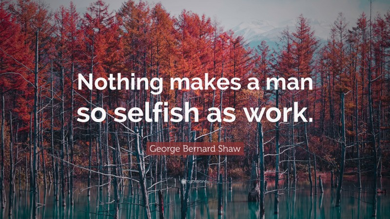George Bernard Shaw Quote: “Nothing makes a man so selfish as work.”