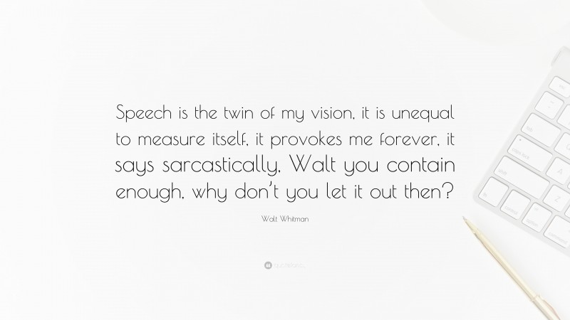 Walt Whitman Quote: “Speech is the twin of my vision, it is unequal to measure itself, it provokes me forever, it says sarcastically, Walt you contain enough, why don’t you let it out then?”