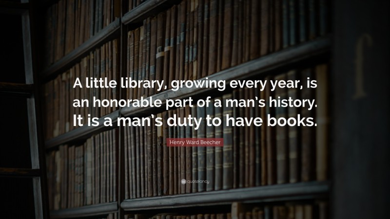 Henry Ward Beecher Quote: “A little library, growing every year, is an honorable part of a man’s history. It is a man’s duty to have books.”