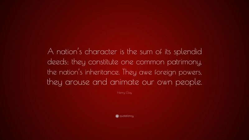 Henry Clay Quote: “A nation’s character is the sum of its splendid deeds; they constitute one common patrimony, the nation’s inheritance. They awe foreign powers, they arouse and animate our own people.”