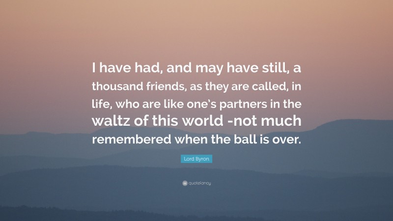 Lord Byron Quote: “I have had, and may have still, a thousand friends, as they are called, in life, who are like one’s partners in the waltz of this world -not much remembered when the ball is over.”