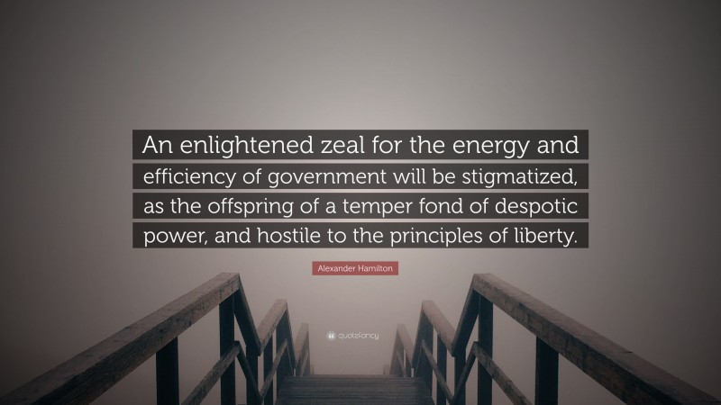 Alexander Hamilton Quote: “An enlightened zeal for the energy and efficiency of government will be stigmatized, as the offspring of a temper fond of despotic power, and hostile to the principles of liberty.”