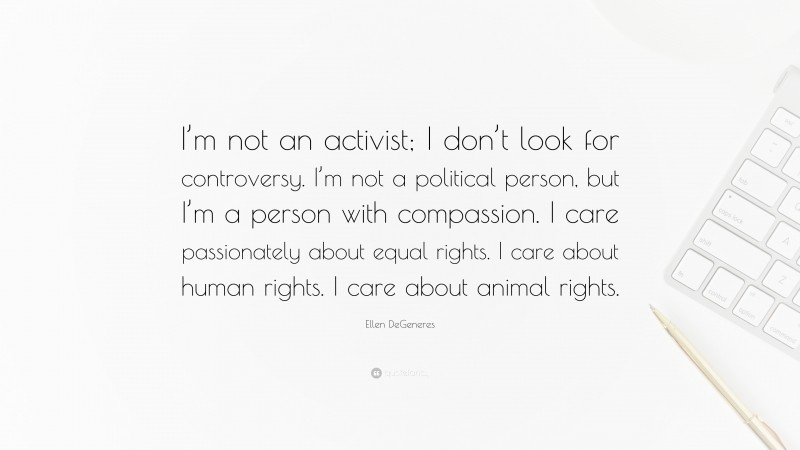 Ellen DeGeneres Quote: “I’m not an activist; I don’t look for controversy. I’m not a political person, but I’m a person with compassion. I care passionately about equal rights. I care about human rights. I care about animal rights.”