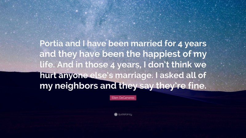 Ellen DeGeneres Quote: “Portia and I have been married for 4 years and they have been the happiest of my life. And in those 4 years, I don’t think we hurt anyone else’s marriage. I asked all of my neighbors and they say they’re fine.”