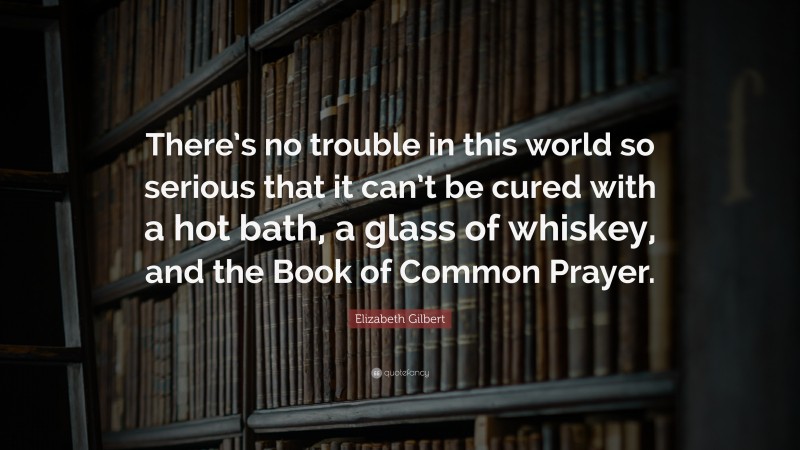Elizabeth Gilbert Quote: “There’s no trouble in this world so serious that it can’t be cured with a hot bath, a glass of whiskey, and the Book of Common Prayer.”