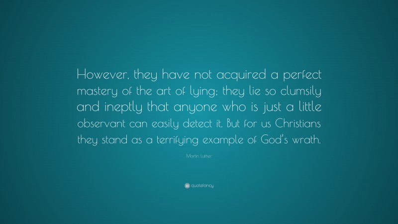 Martin Luther Quote: “However, they have not acquired a perfect mastery of the art of lying; they lie so clumsily and ineptly that anyone who is just a little observant can easily detect it. But for us Christians they stand as a terrifying example of God’s wrath.”