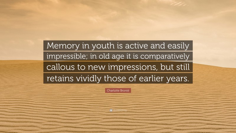Charlotte Brontë Quote: “Memory in youth is active and easily impressible; in old age it is comparatively callous to new impressions, but still retains vividly those of earlier years.”