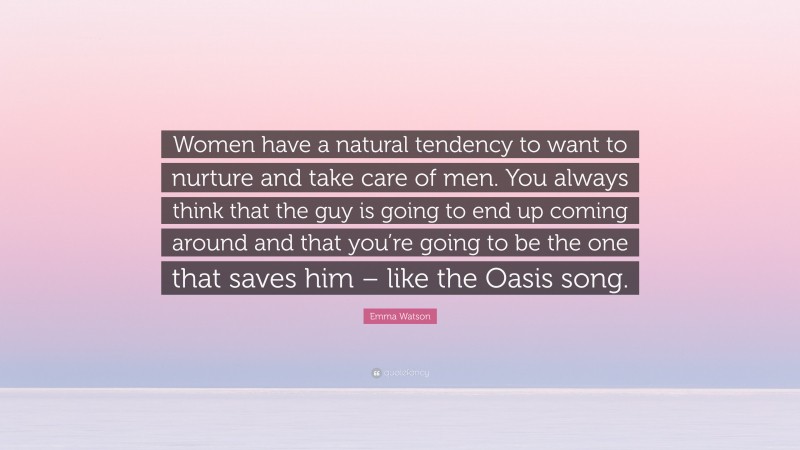 Emma Watson Quote: “Women have a natural tendency to want to nurture and take care of men. You always think that the guy is going to end up coming around and that you’re going to be the one that saves him – like the Oasis song.”