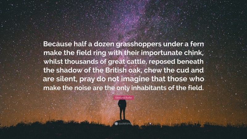 Edmund Burke Quote: “Because half a dozen grasshoppers under a fern make the field ring with their importunate chink, whilst thousands of great cattle, reposed beneath the shadow of the British oak, chew the cud and are silent, pray do not imagine that those who make the noise are the only inhabitants of the field.”