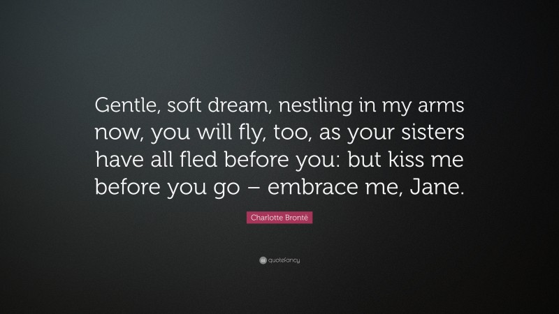 Charlotte Brontë Quote: “Gentle, soft dream, nestling in my arms now, you will fly, too, as your sisters have all fled before you: but kiss me before you go – embrace me, Jane.”