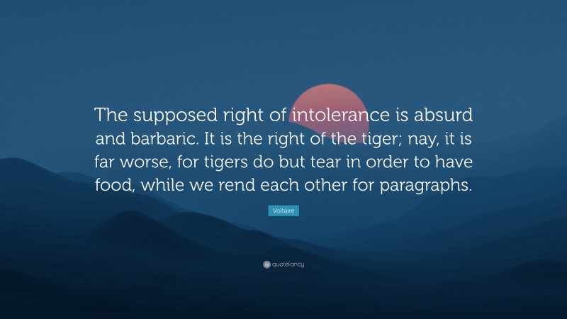 Voltaire Quote: “The supposed right of intolerance is absurd and barbaric. It is the right of the tiger; nay, it is far worse, for tigers do but tear in order to have food, while we rend each other for paragraphs.”