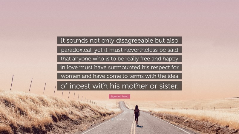 Sigmund Freud Quote: “It sounds not only disagreeable but also paradoxical, yet it must nevertheless be said that anyone who is to be really free and happy in love must have surmounted his respect for women and have come to terms with the idea of incest with his mother or sister.”