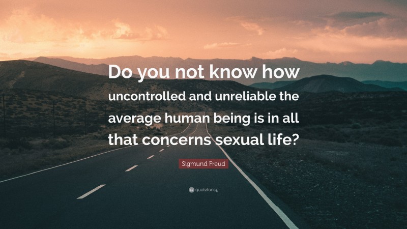 Sigmund Freud Quote: “Do you not know how uncontrolled and unreliable the average human being is in all that concerns sexual life?”