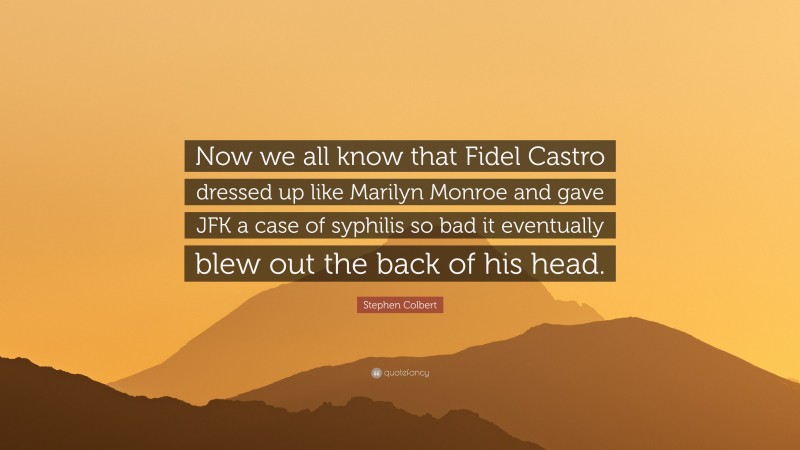 Stephen Colbert Quote: “Now we all know that Fidel Castro dressed up like Marilyn Monroe and gave JFK a case of syphilis so bad it eventually blew out the back of his head.”