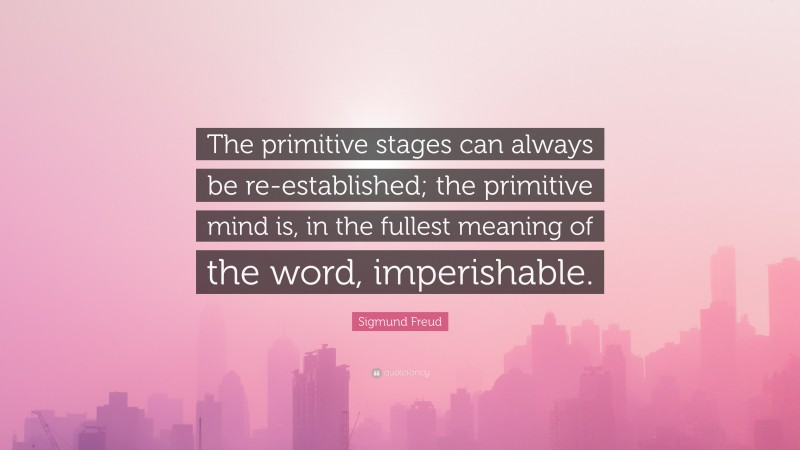 Sigmund Freud Quote: “The primitive stages can always be re-established; the primitive mind is, in the fullest meaning of the word, imperishable.”