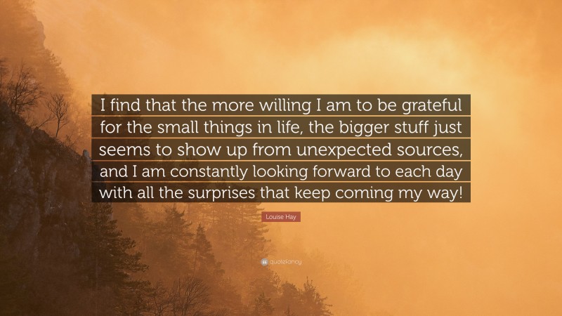 Louise Hay Quote: “I find that the more willing I am to be grateful for the small things in life, the bigger stuff just seems to show up from unexpected sources, and I am constantly looking forward to each day with all the surprises that keep coming my way!”