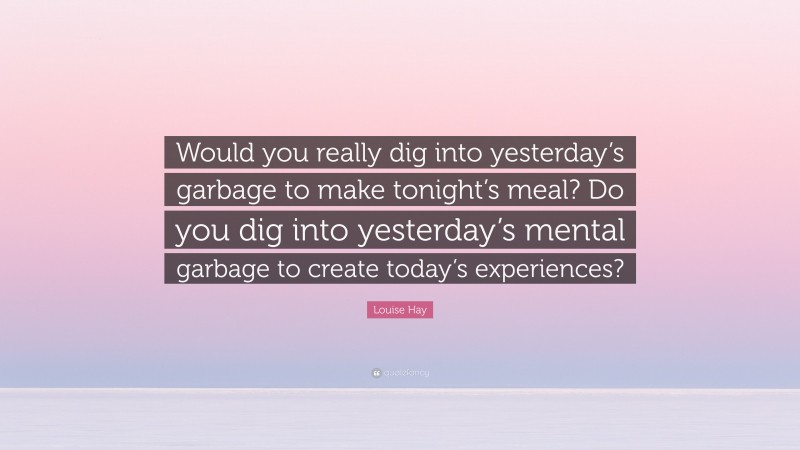 Louise Hay Quote: “Would you really dig into yesterday’s garbage to make tonight’s meal? Do you dig into yesterday’s mental garbage to create today’s experiences?”