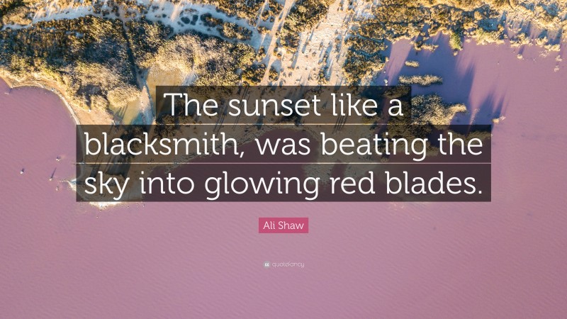 Ali Shaw Quote: “The sunset like a blacksmith, was beating the sky into glowing red blades.”