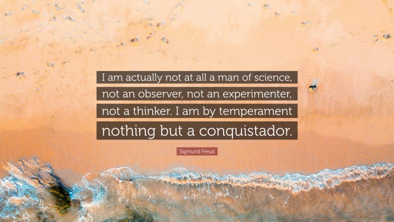 Sigmund Freud Quote: “I am actually not at all a man of science, not an observer, not an experimenter, not a thinker. I am by temperament nothing but a conquistador.”