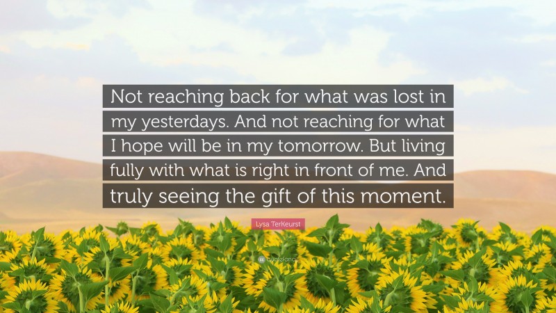 Lysa TerKeurst Quote: “Not reaching back for what was lost in my yesterdays. And not reaching for what I hope will be in my tomorrow. But living fully with what is right in front of me. And truly seeing the gift of this moment.”