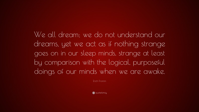 Erich Fromm Quote: “We all dream; we do not understand our dreams, yet we act as if nothing strange goes on in our sleep minds, strange at least by comparison with the logical, purposeful doings of our minds when we are awake.”