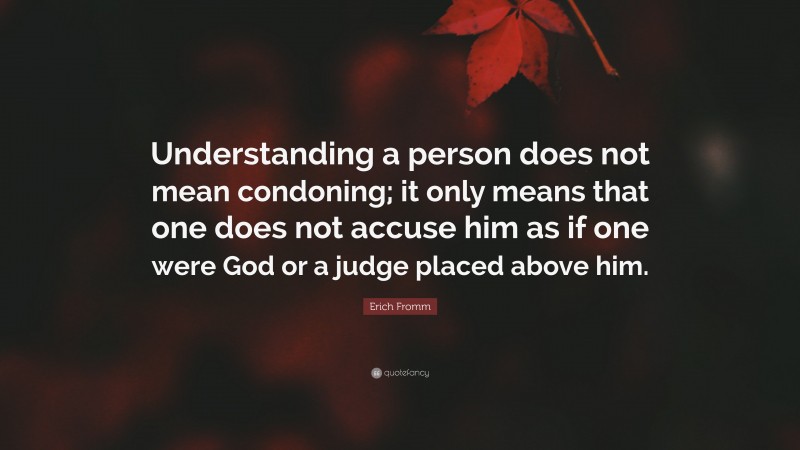 Erich Fromm Quote: “Understanding a person does not mean condoning; it only means that one does not accuse him as if one were God or a judge placed above him.”