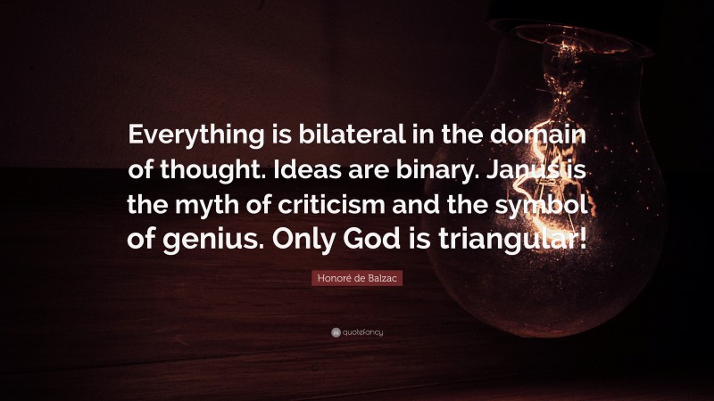 Honoré de Balzac Quote: “Everything is bilateral in the domain of thought. Ideas are binary. Janus is the myth of criticism and the symbol of genius. Only God is triangular!”