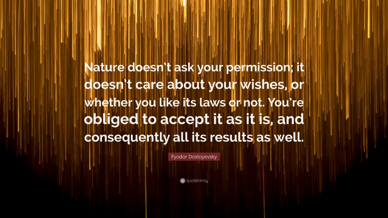 Fyodor Dostoyevsky Quote: “Nature doesn’t ask your permission; it doesn’t care about your wishes, or whether you like its laws or not. You’re obliged to accept it as it is, and consequently all its results as well.”