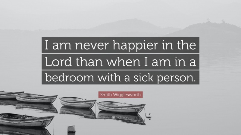 Smith Wigglesworth Quote: “I am never happier in the Lord than when I am in a bedroom with a sick person.”