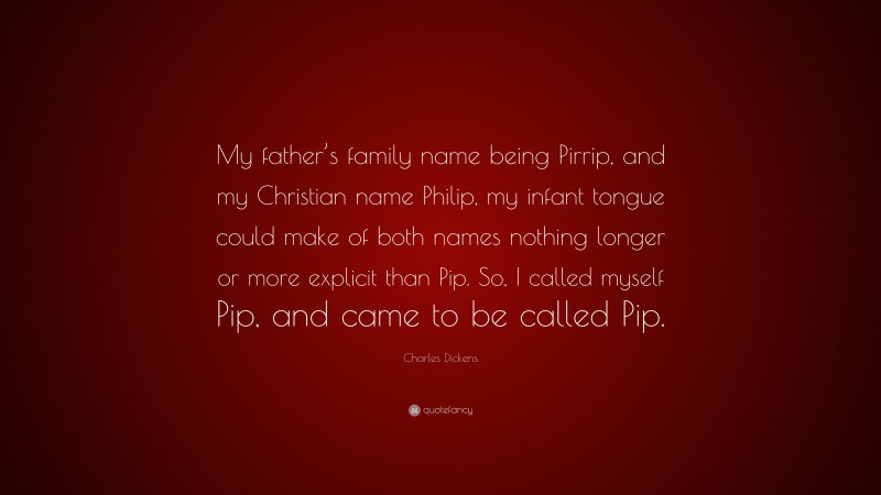 Charles Dickens Quote: “My father’s family name being Pirrip, and my Christian name Philip, my infant tongue could make of both names nothing longer or more explicit than Pip. So, I called myself Pip, and came to be called Pip.”