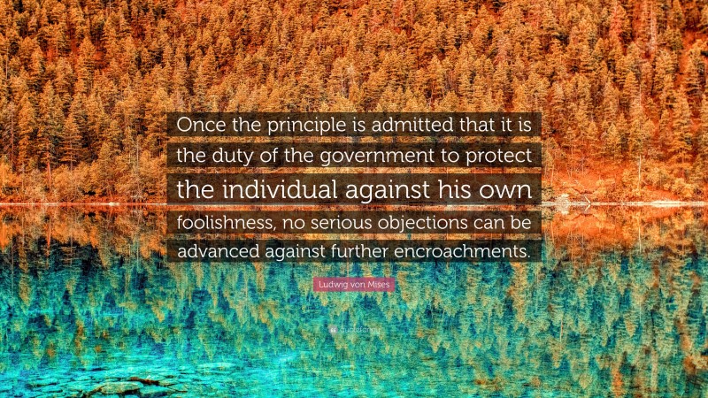 Ludwig von Mises Quote: “Once the principle is admitted that it is the duty of the government to protect the individual against his own foolishness, no serious objections can be advanced against further encroachments.”