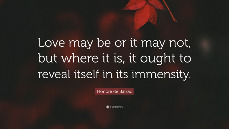 Honoré de Balzac Quote: “Love may be or it may not, but where it is, it ought to reveal itself in its immensity.”