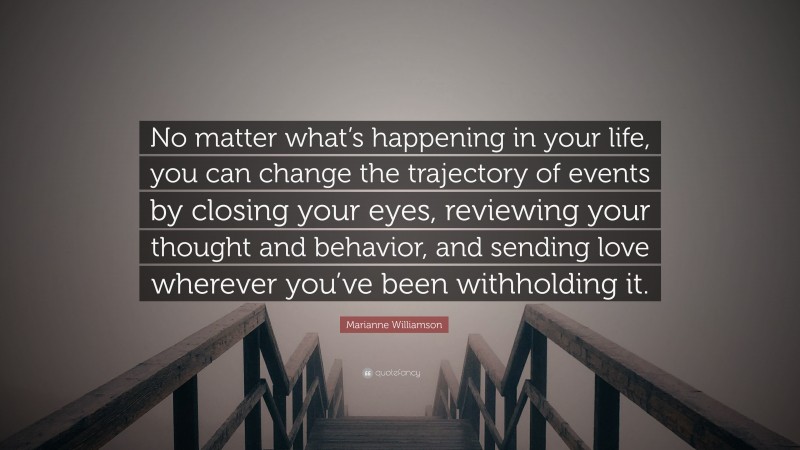 Marianne Williamson Quote: “No matter what’s happening in your life, you can change the trajectory of events by closing your eyes, reviewing your thought and behavior, and sending love wherever you’ve been withholding it.”