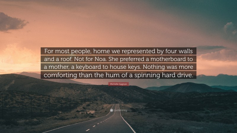 Michelle Gagnon Quote: “For most people, home we represented by four walls and a roof. Not for Noa. She preferred a motherboard to a mother, a keyboard to house keys. Nothing was more comforting than the hum of a spinning hard drive.”