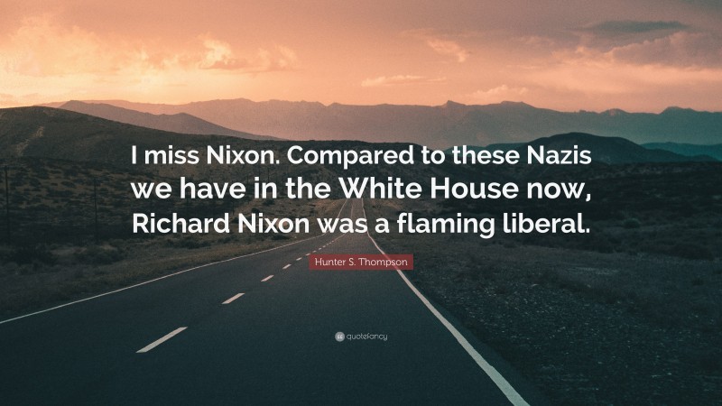 Hunter S. Thompson Quote: “I miss Nixon. Compared to these Nazis we have in the White House now, Richard Nixon was a flaming liberal.”