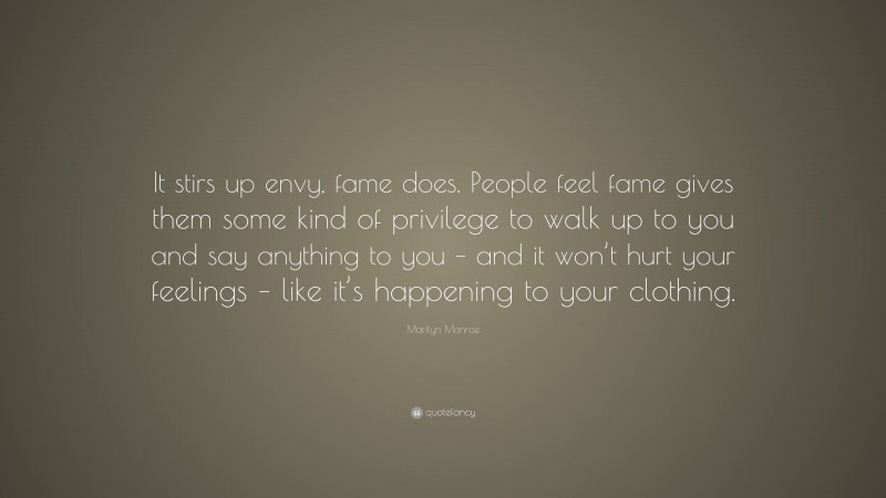 Marilyn Monroe Quote: “It stirs up envy, fame does. People feel fame gives them some kind of privilege to walk up to you and say anything to you – and it won’t hurt your feelings – like it’s happening to your clothing.”