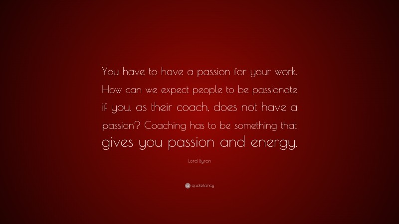 Lord Byron Quote: “You have to have a passion for your work. How can we expect people to be passionate if you, as their coach, does not have a passion? Coaching has to be something that gives you passion and energy.”