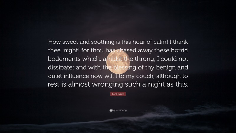 Lord Byron Quote: “How sweet and soothing is this hour of calm! I thank thee, night! for thou has chased away these horrid bodements which, amidst the throng, I could not dissipate; and with the blessing of thy benign and quiet influence now will I to my couch, although to rest is almost wronging such a night as this.”
