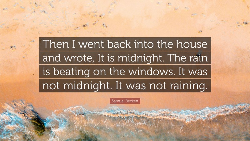 Samuel Beckett Quote: “Then I went back into the house and wrote, It is midnight. The rain is beating on the windows. It was not midnight. It was not raining.”