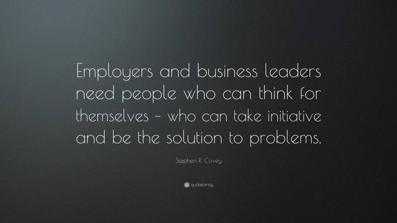 Stephen R. Covey Quote: “Employers and business leaders need people who can think for themselves – who can take initiative and be the solution to problems.”