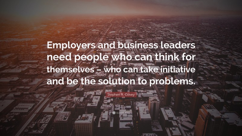 Stephen R. Covey Quote: “Employers and business leaders need people who can think for themselves – who can take initiative and be the solution to problems.”
