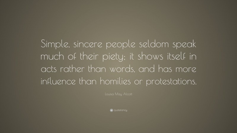 Louisa May Alcott Quote: “Simple, sincere people seldom speak much of their piety; it shows itself in acts rather than words, and has more influence than homilies or protestations.”