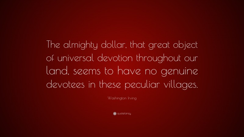 Washington Irving Quote: “The almighty dollar, that great object of universal devotion throughout our land, seems to have no genuine devotees in these peculiar villages.”