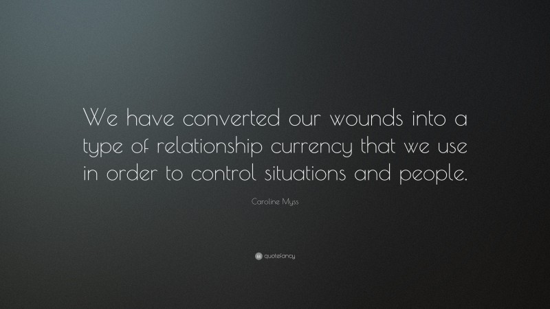 Caroline Myss Quote: “We have converted our wounds into a type of relationship currency that we use in order to control situations and people.”